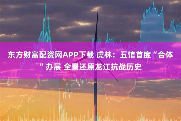 东方财富配资网APP下载 虎林：五馆首度“合体”办展 全景还原龙江抗战历史