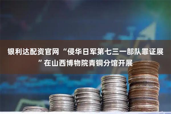 银利达配资官网 “侵华日军第七三一部队罪证展”在山西博物院青铜分馆开展