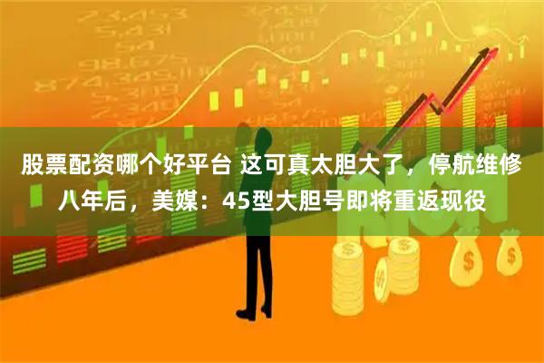 股票配资哪个好平台 这可真太胆大了，停航维修八年后，美媒：45型大胆号即将重返现役