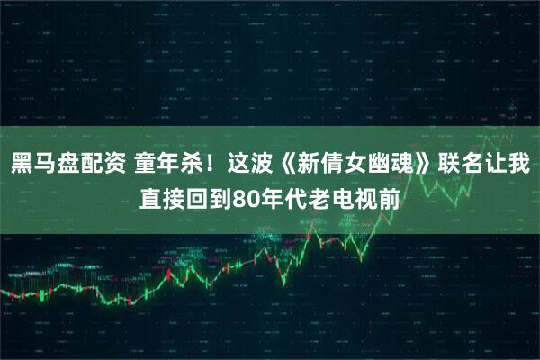黑马盘配资 童年杀！这波《新倩女幽魂》联名让我直接回到80年代老电视前