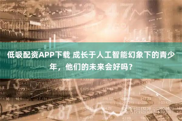 低吸配资APP下载 成长于人工智能幻象下的青少年,他们的未来会好吗?