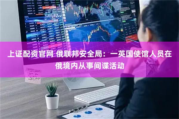 上证配资官网 俄联邦安全局：一英国使馆人员在俄境内从事间谍活动