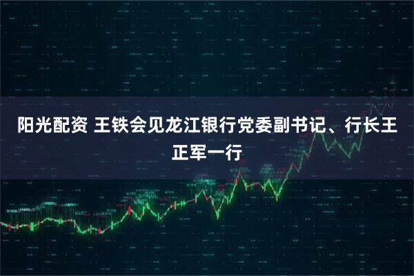 阳光配资 王铁会见龙江银行党委副书记、行长王正军一行