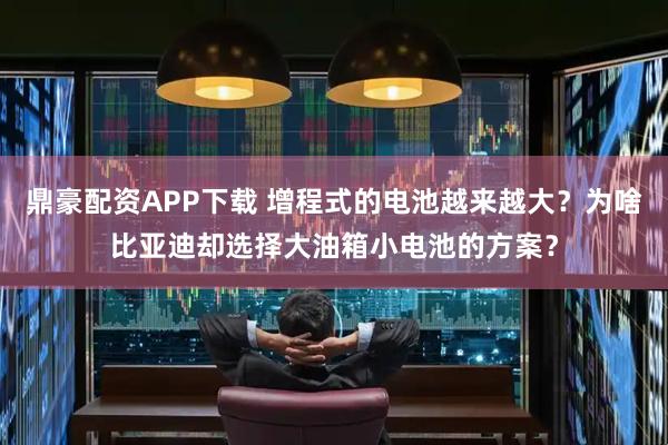 鼎豪配资APP下载 增程式的电池越来越大？为啥比亚迪却选择大油箱小电池的方案？