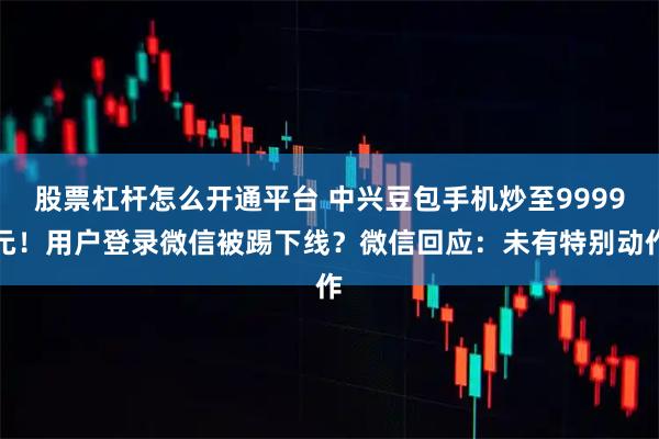股票杠杆怎么开通平台 中兴豆包手机炒至9999元!用户登录微信被踢下线?微信回应:未有特别动作