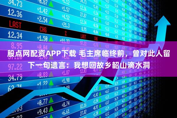 股点网配资APP下载 毛主席临终前，曾对此人留下一句遗言：我想回故乡韶山滴水洞