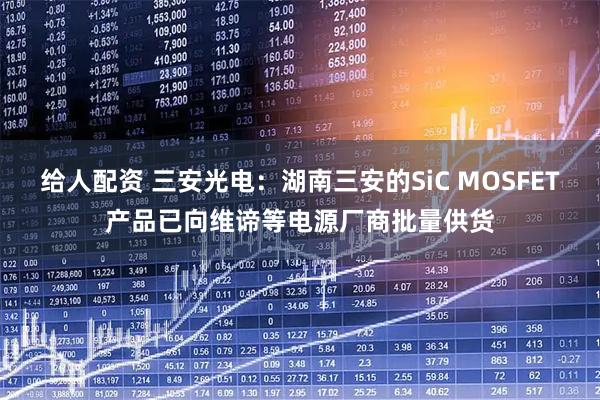 给人配资 三安光电：湖南三安的SiC MOSFET产品已向维谛等电源厂商批量供货