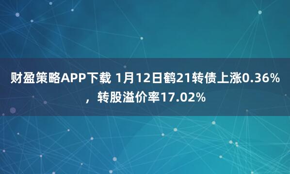 财盈策略APP下载 1月12日鹤21转债上涨0.36%，转股溢价率17.02%