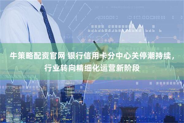 牛策略配资官网 银行信用卡分中心关停潮持续，行业转向精细化运营新阶段