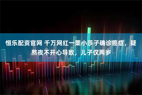 恒乐配资官网 千万网红一栗小莎子确诊癌症，疑熬夜不开心导致，儿子仅两岁
