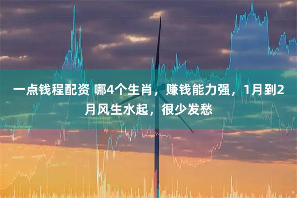 一点钱程配资 哪4个生肖，赚钱能力强，1月到2月风生水起，很少发愁