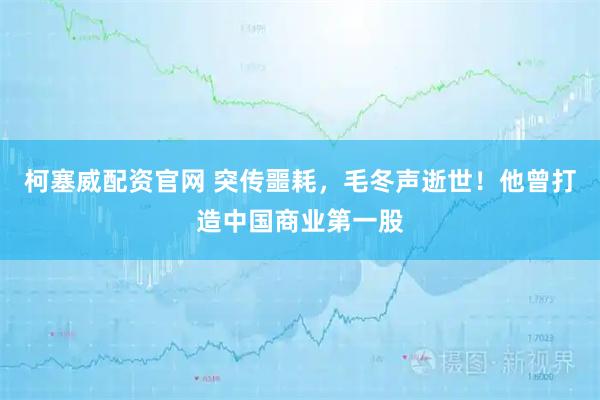 柯塞威配资官网 突传噩耗，毛冬声逝世！他曾打造中国商业第一股