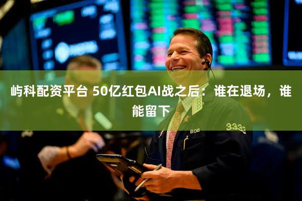 屿科配资平台 50亿红包AI战之后：谁在退场，谁能留下