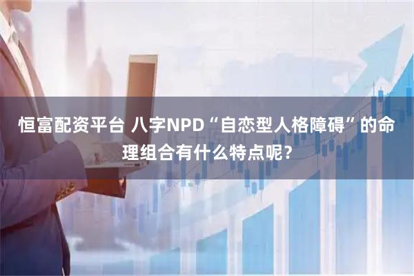 恒富配资平台 八字NPD“自恋型人格障碍”的命理组合有什么特点呢？