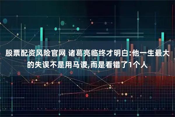 股票配资风险官网 诸葛亮临终才明白:他一生最大的失误不是用马谡,而是看错了1个人