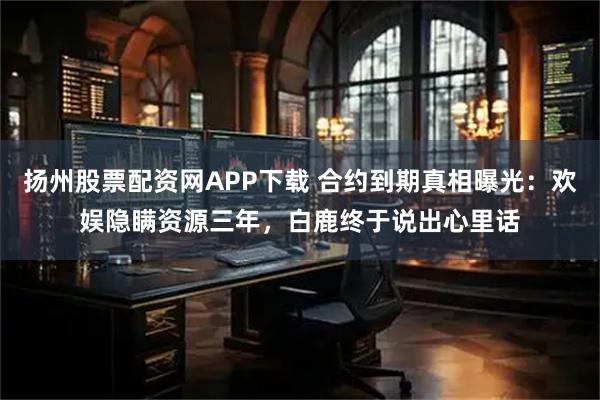 扬州股票配资网APP下载 合约到期真相曝光:欢娱隐瞒资源三年,白鹿终于说出心里话