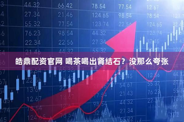 皓鼎配资官网 喝茶喝出肾结石？没那么夸张