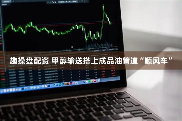 趣操盘配资 甲醇输送搭上成品油管道“顺风车”