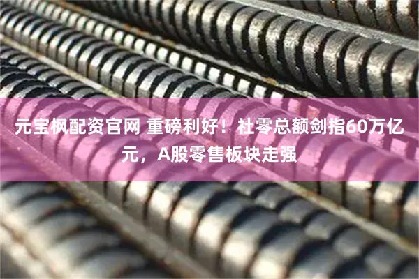 元宝枫配资官网 重磅利好！社零总额剑指60万亿元，A股零售板块走强