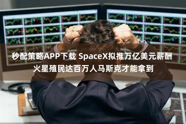 秒配策略APP下载 SpaceX拟推万亿美元薪酬 火星殖民达百万人马斯克才能拿到