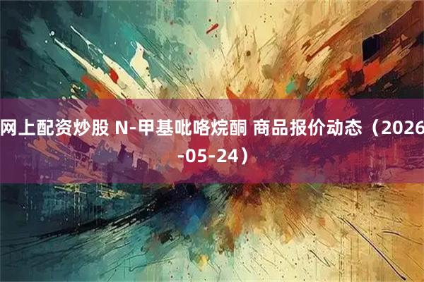 网上配资炒股 N-甲基吡咯烷酮 商品报价动态（2026-05-24）