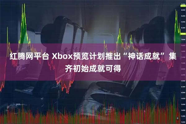 红腾网平台 Xbox预览计划推出“神话成就” 集齐初始成就可得